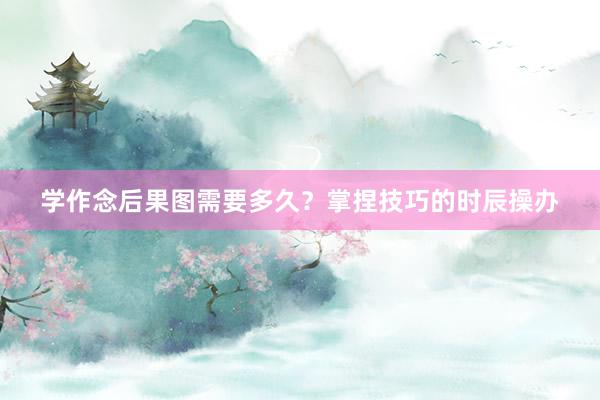 学作念后果图需要多久？掌捏技巧的时辰操办