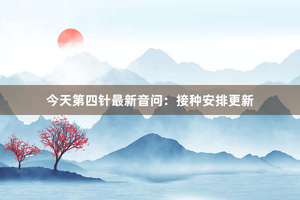 今天第四针最新音问：接种安排更新
