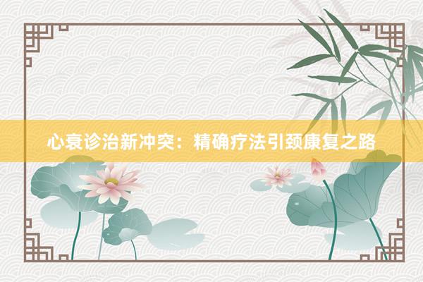 心衰诊治新冲突：精确疗法引颈康复之路