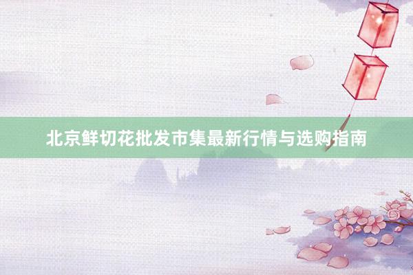 北京鲜切花批发市集最新行情与选购指南