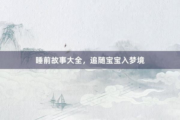 睡前故事大全，追随宝宝入梦境